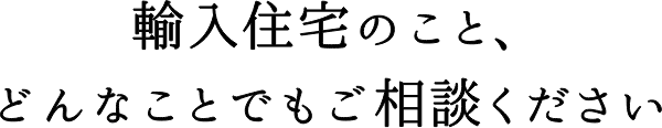 輸入住宅のこと、どんなことでもご相談ください