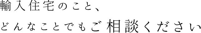 輸入住宅のこと、どんなことでもご相談ください